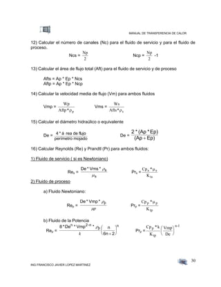 MANUAL DE TRANSFERENCIA DE CALOR
ING FRANCISCO JAVIER LOPEZ MARTINEZ
30
12) Calcular el número de canales (Nc) para el fluido de servicio y para el fluido de
proceso.
Ncs =
Np
2
Ncp =
Np
2
-1
13) Calcular el área de flujo total (Aft) para el fluido de servicio y de proceso
Afts = Ap * Ep * Ncs
Aftp = Ap * Ep * Ncp
14) Calcular la velocidad media de flujo (Vm) para ambos fluidos
Vmp =
Wp
Aftp*p
Vms =
Ws
Afts* s
15) Calcular el diámetro hidraúlico o equivalente
De = 4 * á rea de flujo
perímetro mojado
De =
2 * (Ap *Ep)
(Ap Ep)
16) Calcular Reynolds (Re) y Prandtl (Pr) para ambos fluidos:
1) Fluido de servicio ( si es Newtoniano)
Res =
De * Vms * s
s


Prs =
Cp *
K
s s
ts

2) Fluido de proceso
a) Fluido Newtoniano:
Rep =
De * Vmp * p
p
Prp =
Cp *
K
p p
tp

b) Fluido de la Potencia
Rep =
8 *De * Vmp * n
6n 2
n 2-n
p
n
k 





 Prp =
Cp *
K
Vmp
De
p
tp
n-1k 





 
