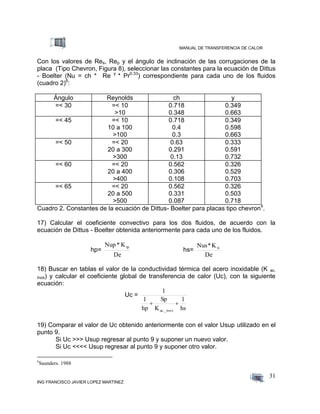 MANUAL DE TRANSFERENCIA DE CALOR
ING FRANCISCO JAVIER LOPEZ MARTINEZ
31
Con los valores de Res, Rep y el ángulo de inclinación de las corrugaciones de la
placa (Tipo Chevron, Figura 8), seleccionar las constantes para la ecuación de Dittus
- Boelter (Nu = ch * Re y
* Pr0.33
) correspondiente para cada uno de los fluidos
(cuadro 2)6
:
Ángulo Reynolds ch y
=< 30 =< 10
>10
0.718
0.348
0.349
0.663
=< 45 =< 10
10 a 100
>100
0.718
0.4
0.3
0.349
0.598
0.663
=< 50 =< 20
20 a 300
>300
0.63
0.291
0.13
0.333
0.591
0.732
=< 60 =< 20
20 a 400
>400
0.562
0.306
0.108
0.326
0.529
0.703
=< 65 =< 20
20 a 500
>500
0.562
0.331
0.087
0.326
0.503
0.718
Cuadro 2. Constantes de la ecuación de Dittus- Boelter para placas tipo chevron4
.
17) Calcular el coeficiente convectivo para los dos fluidos, de acuerdo con la
ecuación de Dittus - Boelter obtenida anteriormente para cada uno de los fluidos.
hp=
De
K*Nup tp
hs=
De
K*Nus ts
18) Buscar en tablas el valor de la conductividad térmica del acero inoxidable (K ac.
inox) y calcular el coeficiente global de transferencia de calor (Uc), con la siguiente
ecuación:
Uc =
hs
1
K
Sp
hp
1
1
ac._inox

19) Comparar el valor de Uc obtenido anteriormente con el valor Usup utilizado en el
punto 9.
Si Uc >>> Usup regresar al punto 9 y suponer un nuevo valor.
Si Uc <<<< Usup regresar al punto 9 y suponer otro valor.
6
Saunders. 1988
 