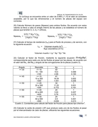 MANUAL DE TRANSFERENCIA DE CALOR
ING FRANCISCO JAVIER LOPEZ MARTINEZ
32
Si Uc/Usup se encuentra entre un valor de 0.995 y 1.10 el valor se considera
aceptable, por lo que las dimensiones y el número de placas del equipo son
correctas.
20) Calcular Número de pasos (Npasos) para ambos fluidos. De acuerdo con estos
valores se lleva a cabo el arreglo interno de las placas y se establece el número de
placas que tendrán 4, 3, 2 y 1 orificios.
Npasosp =
NTU * Wp * Cp
2AtpUc * Ncp
p
Npasoss =
NTU * Ws* Cp
2AtpUc * Ncs
s
21) Calcular el tiempo de residencia (tres) para el fluido de proceso y de servicio, con
la siguiente ecuación:
tres = Volumen muerto (m3
)
flujo volumétrico (m3
/s)
Volumen muerto = Lp * Ap * Ep * Nc
22) Calcular el factor de fricción, mediante la siguiente ecuación Ff=Kp/Rez
,
correspondiente para cada uno de los fluidos al pasar por las placas, de acuerdo con
el valor del Res, del Rep y ángulo de las corrugaciones de la placas (cuadro 3).
Ángulo Reynolds Kp z
=< 30 =< 10
10 - 100
>100
50
19.4
2.99
1
0.589
0.183
=< 45 =< 15
15 a 300
>300
47
18.29
1.441
1
0.652
0.206
=< 50 =< 20
20 a 300
>300
34
11.25
0.772
1
0.631
0.161
=< 60 =< 40
40 a 400
>400
24
3.24
0.76
1
0.457
0.215
=< 65 =< 50
50 a 500
>500
24
2.8
0.639
1
0.451
0.213
Cuadro 3. Constantes para cálculo del factor de fricción para placas tipo chevron4
.
23) Calcular la caída de presión (P) que produce cada uno de los fluidos al pasar
por el intercambiador de calor de placas, utilizando las siguientes ecuaciones:
 