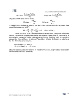 MANUAL DE TRANSFERENCIA DE CALOR
ING FRANCISCO JAVIER LOPEZ MARTINEZ
33
P icp p =
F L V Nc
Deg
f p p p p
2
p
c

P icp s =
F L V Nc
Deg
fs s s
2
s
c
s
24) Calcular Hfs para ambos fluidos.
Hfs icp p =
Picp p
p
Hfs icp s =
Picp s
s
25) Realizar un balance de energía mecánica para calcular el trabajo requerido para
que el fluido pase por el ICP.
Wf =
  P zg
g
V
Hfs + Hfs Hfs
c
2
ic TR ACC
 
   
2 gc
Cuando se utiliza un IC, la temperatura del fluido antes y después del mismo
cambia, al igual las propiedades físicas del alimento, tales como la densidad y la
viscosidad o los valores de los parámetros reológicos. Debido a esto, es necesario
calcular las HfsTR y HfsACC, el valor del Reynolds, y el factor de fricción en tuberías a
las dos diferentes temperaturas.
HfsTR = HfsTR Tip + HfsTR Tfp
Hfs ACC = Hfs ACC Tip + Hfs ACC Tfp
26) Una vez calculados los factores de fricción en tuberías, se procede a la selección
de la bomba adecuada (Anexo 4).
 