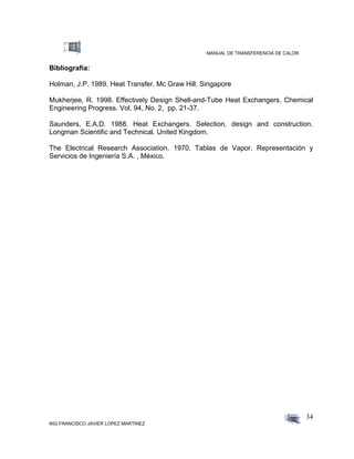 MANUAL DE TRANSFERENCIA DE CALOR
ING FRANCISCO JAVIER LOPEZ MARTINEZ
34
Bibliografía:
Holman, J.P. 1989. Heat Transfer. Mc Graw Hill. Singapore
Mukherjee, R. 1998. Effectively Design Shell-and-Tube Heat Exchangers. Chemical
Engineering Progress. Vol. 94, No. 2, pp. 21-37.
Saunders, E.A.D. 1988. Heat Exchangers. Selection, design and construction.
Longman Scientific and Technical. United Kingdom.
The Electrical Research Association. 1970. Tablas de Vapor. Representación y
Servicios de Ingeniería S.A. , México.
 