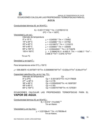 MANUAL DE TRANSFERENCIA DE CALOR
ING FRANCISCO JAVIER LOPEZ MARTINEZ
36
ECUACIONES CALCULAR LAS PROPIEDADES TERMOFÍSICAS PARA EL
Agua
Conductividad térmica (Kt en W/mºC) :
Kt = 0.001171532 * Tm + 0.578015112
0ºC < Tm < 100ºC.
Viscosidad ( en cp) :
Intervalo de temperatura 
0º a 10º C  = -0.04558 * Tm + 1.75482
10º a 20º C  = -0.02888 * Tm + 1.57792
20º a 40º C  = -0.016673 * Tm + 1.310213
40º a 60º C  = -0.00904 * Tm + 1.00548
60º a 100º C  = -0.00444541 * Tm + 0.718478
100 A 160°C  = 2.089831E-3 -4.65E-5 *Tm + 4.56E-7 *Tm2
-
2.09E-9 *Tm3
+ 3.67E-12*Tm4

Tm en ºC
Densidad ( en kg/m3
) :
Para temperaturas entre 0°C y 150°C
 = 999.89879 +0.047587116*Tm -0.0069899749*Tm2
+3.025e-5*Tm3
-6.94e-8*Tm4
Capacidad calorífica (Cps en kJ / kg. ºC) :
Intervalo de temperatura Cp
0º a 27ºC Cp = -0.0013672*Tm +4.21178928
27º a 38º C Cp = 4.178
38º a 49º C Cp = 0.00045045*Tm +4.16097297
49º a 60º C Cp = 4.183
60º a 100º C Cp = 0.000747748*Tm +4.1379351
ECUACIONES CALCULAR LAS PROPIEDADES TERMOFÍSICAS PARA EL
VAPOR DE AGUA:
Conductividad térmica (Kt en W/mºC) :
Kt = 0.019 * (Tm/298)1.8
Tm en Kelvin
Viscosidad ( en kg./ms) :
 = 3.22108e-8 * Tm + 8.78938e-6
Tm en Kelvin.
 