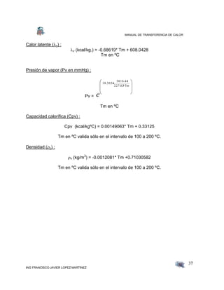 MANUAL DE TRANSFERENCIA DE CALOR
ING FRANCISCO JAVIER LOPEZ MARTINEZ
37
Calor latente (v) :
v (kcal/kg.) = -0.68619* Tm + 608.0428
Tm en ºC
Presión de vapor (Pv en mmHg) :
Pv =








Tm+227.02
3816.44
-18.3036
e
Tm en ºC
Capacidad calorífica (Cpv) :
Cpv (kcal/kgºC) = 0.00149063* Tm + 0.33125
Tm en ºC valida sólo en el intervalo de 100 a 200 ºC.
Densidad (v) :
v (kg/m3
) = -0.0012081* Tm +0.71030582
Tm en ºC valida sólo en el intervalo de 100 a 200 ºC.
 