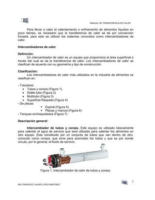 MANUAL DE TRANSFERENCIA DE CALOR
ING FRANCISCO JAVIER LOPEZ MARTINEZ
3
Para llevar a cabo el calentamiento o enfriamiento de alimentos líquidos en
poco tiempo, es necesario que la transferencia de calor se de por convección
forzada, para esto se utilizan los sistemas conocidos como intercambiadores de
calor.
Intercambiadores de calor
Definición:
Un intercambiador de calor es un equipo que proporciona el área superficial a
través del cual se da la transferencia de calor. Los intercambiadores de calor se
clasifican de acuerdo con su geometría y tipo de construcción.
Clasificación:
Los intercambiadores de calor más utilizados en la industria de alimentos se
clasifican en:
- Tubulares:
 Tubos y coraza (Figura 1).
 Doble tubo (Figura 2)
 Multitubo (Figura 3)
 Superficie Raspada (Figura 4)
- De placas
 Espiral (Figura 5)
 Placas y marcos (Figura 6)
- Tanques enchaquetados (Figura 7)
Descripción general:
Intercambiador de tubos y coraza. Este equipo es utilizado básicamente
para calentar el agua de servicio que será utilizado para calentar los alimentos en
otro equipo. Esta constituido por un conjunto de tubos que van dentro de otro,
conocido como coraza, que sirve para acomodar los tubos y que es por donde
circula, por lo general, el fluido de servicio.
Figura 1. Intercambiador de calor de tubos y coraza.
 