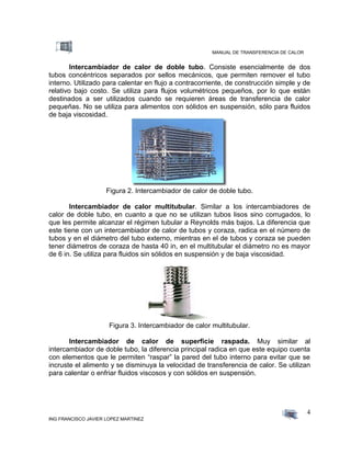 MANUAL DE TRANSFERENCIA DE CALOR
ING FRANCISCO JAVIER LOPEZ MARTINEZ
4
Intercambiador de calor de doble tubo. Consiste esencialmente de dos
tubos concéntricos separados por sellos mecánicos, que permiten remover el tubo
interno. Utilizado para calentar en flujo a contracorriente, de construcción simple y de
relativo bajo costo. Se utiliza para flujos volumétricos pequeños, por lo que están
destinados a ser utilizados cuando se requieren áreas de transferencia de calor
pequeñas. No se utiliza para alimentos con sólidos en suspensión, sólo para fluidos
de baja viscosidad.
Figura 2. Intercambiador de calor de doble tubo.
Intercambiador de calor multitubular. Similar a los intercambiadores de
calor de doble tubo, en cuanto a que no se utilizan tubos lisos sino corrugados, lo
que les permite alcanzar el régimen tubular a Reynolds más bajos. La diferencia que
este tiene con un intercambiador de calor de tubos y coraza, radica en el número de
tubos y en el diámetro del tubo externo, mientras en el de tubos y coraza se pueden
tener diámetros de coraza de hasta 40 in, en el multitubular el diámetro no es mayor
de 6 in. Se utiliza para fluidos sin sólidos en suspensión y de baja viscosidad.
Figura 3. Intercambiador de calor multitubular.
Intercambiador de calor de superficie raspada. Muy similar al
intercambiador de doble tubo, la diferencia principal radica en que este equipo cuenta
con elementos que le permiten “raspar” la pared del tubo interno para evitar que se
incruste el alimento y se disminuya la velocidad de transferencia de calor. Se utilizan
para calentar o enfriar fluidos viscosos y con sólidos en suspensión.
 