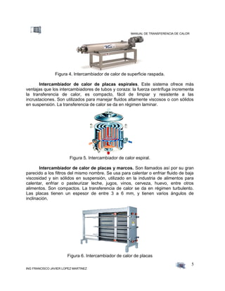 MANUAL DE TRANSFERENCIA DE CALOR
ING FRANCISCO JAVIER LOPEZ MARTINEZ
5
Figura 4. Intercambiador de calor de superficie raspada.
Intercambiador de calor de placas espirales. Este sistema ofrece más
ventajas que los intercambiadores de tubos y coraza: la fuerza centrífuga incrementa
la transferencia de calor, es compacto, fácil de limpiar y resistente a las
incrustaciones. Son utilizados para manejar fluidos altamente viscosos o con sólidos
en suspensión. La transferencia de calor se da en régimen laminar.
Figura 5. Intercambiador de calor espiral.
Intercambiador de calor de placas y marcos. Son llamados así por su gran
parecido a los filtros del mismo nombre. Se usa para calentar o enfriar fluido de baja
viscosidad y sin sólidos en suspensión, utilizado en la industria de alimentos para
calentar, enfriar o pasteurizar leche, jugos, vinos, cerveza, huevo, entre otros
alimentos. Son compactos. La transferencia de calor se da en régimen turbulento.
Las placas tienen un espesor de entre 3 a 6 mm, y tienen varios ángulos de
inclinación.
Figura 6. Intercambiador de calor de placas
 