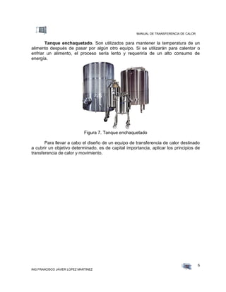 MANUAL DE TRANSFERENCIA DE CALOR
ING FRANCISCO JAVIER LOPEZ MARTINEZ
6
Tanque enchaquetado. Son utilizados para mantener la temperatura de un
alimento después de pasar por algún otro equipo. Si se utilizarán para calentar o
enfriar un alimento, el proceso sería lento y requeriría de un alto consumo de
energía.
Figura 7. Tanque enchaquetado
Para llevar a cabo el diseño de un equipo de transferencia de calor destinado
a cubrir un objetivo determinado, es de capital importancia, aplicar los principios de
transferencia de calor y movimiento.
 
