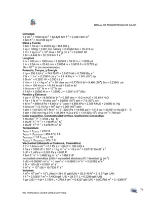 MANUAL DE TRANSFERENCIA DE CALOR
ING FRANCISCO JAVIER LOPEZ MARTINEZ
76
Densidad
1 g cm
-3
= 1000 kg m
-3
= 62.428 lbm ft
-3
= 0.0361 lbm in
-3
1 lbm ft
-3
= 16.0185 kg m
-3
Masa y Fuerza
1 lbm = 16 oz = 0.45359 kg = 453.593 g
1 kg = 1000g = 0.001 ton métrica = 2.20462 lbm = 35.274 oz
1 N = 1 kg m s
-2
= 10
5
dina = 10
5
g cm s
-2
= 0.22481 lbf
1 lbf = 4.448 N = 32.174 lbm ft s
-2
Longitud
1 m = 100 cm = 1000 mm = 3.2808 ft = 39.37 in = 1.0936 yd
1 in = 2.54 cm = 25.40 mm = 0.0254 m = 0.0833 ft = 0.02778 yd
1Å = 10
-10
m (no recomendada)
Potencia, Torque, y Energía
1 hp = 550 ft lbf s
-1
= 745.70 W = 0.7457 kW = 0.7068 Btu s
-1
1 W = 1 J s
-1
= 0.23901 cal s
-1
= 3.414 Btu h
-1
= 1.341 (10
-3
) hp
1 Btu h
-1
= 0.2931 W = 0.2931 J s
-1
1 N m = 1 J = 1 kg m
2
s
-2
= 10
7
dina cm = 0.7376 ft lbf = 9.486 (10
-4
) Btu = 0.23901 cal
1 N m = 100 N cm = 141.61 in ozf = 8.85 in lbf
1 dina cm = 10
-7
N m = 10
-5
N cm
1 ft lbf = 1.35582 N m = 1.35582 J = 1.2851 (10
-3
) Btu
Presión y Esfuerzo
1 bar = 10
5
Pa = 14.5038 lbf in
-2
= 0.987 atm = 10.2 m H2O = 33.48 ft H2O
1 Pa = 1 N m
-2
= 10 dina cm
-2
= 9.8692 (10
-6
) atm = 7.5 (10
-3
) torr
1 lbf in
-2
= 6894.8 Pa = 6.804 (10
-2
) atm = 6.895 kPa = 2.309 ft H2O = 2.0360 in. Hg
1 dina cm
-2
= 0.10 Pa = 10
-6
bar = 0.987 (10
-6
) atm
1 atm = 1.01325 (10
5
) N m
-2
= 101.325 kPa = 14.696 psi = 1.013 bar = 29.921 in Hg @ 0 C
1 atm = 760 mm Hg a 0°C = 33.90 ft H2O a 4°C = 1.01325 (10
6
) dina cm
-2
= 760 torr
Calor especifico, Conductividad térmica, Coeficiente Convectivo
1 Btu lbm
-1 °
F
-1
= 4184 J kg
-1
K
-1
1 Btu ft
-1
h
-1
°F
-1
= 1.730 W m
-1
K
-1
1 Btu ft
-1
h
-2
°F
-1
= 5.678 W m
-2
K
-1
Temperatura
TKelvin = TCelsius + 273.15
TKelvin = (TFahrenheit + 459.67) / 1.8
TFahrenheit = 1.8 TCelsius + 32
TCelsius = (TFahrenheit - 32) / 1.8
Viscosidad (Absoluta o Dinámica, Cinemática)
1 P = 1 dina s cm
-2
= 0.1 Pa s = 100 cP = 100 mPa s
1 Pa s = 1000 cP = 10 P = 1 kg m
-1
s
-1
= 1 N s m
-2
= 0.67197 lbm ft
-1
s
-1
1 cP = 1 mPa s = 0.001 Pa s = 0.01 P
1 lbm ft
-1
s
-1
= 1.4882 kg m
-1
s
-1
= 1488.2 cP
viscosidad cinemática (cSt) = viscosidad absoluta (cP) / densidad (g cm
-3
)
1 cSt = 0.000001 m
2
s
-1
= 1 mm
2
s
-1
= 5.58001 in
2
h
-1
= 0.00155 in
2
s
-1
1 St = 100 cSt = 0.0001 m
2
s
-1
1 m
2
s
-1
= 10
-5
cSt = 10.7639 ft
2
s
-1
Volumen
1 m
3
= 10
6
cm
3
= 10
3
L (litro) = 264.17 gal (US) = 35.3145 ft
3
= 219.97 gal (UK)
1 ft
3
= 0.028317 m
3
= 7.4805 gal (US) = 28.317 L = 6.2288 gal (UK)
1 gal (US) = 4 qt = 3.7854 L = 3785.4 cm
3
= 0.8327 gal (UK) = 0.003785 m
3
= 0.13368 ft
3
 