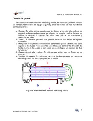 MANUAL DE TRANSFERENCIA DE CALOR
ING FRANCISCO JAVIER LOPEZ MARTINEZ
8
Descripción general
Para diseñar un intercambiador de tubos y coraza, es necesario, primero, conocer
las partes fundamentales del equipo (Figura 8), entre las cuales, las más importantes
son las siguientes:
a) Coraza. Se utiliza como soporte para los tubos, y en este tubo externo se
encuentran los conexiones para las tuberías de entrada y salida de para los
fluidos de servicio y proceso. Se utiliza para colocar las mamparas y
acomodar los tubos.
b) Tubos. De diámetro pequeño que permite alcanzar más rápido el régimen
turbulento.
c) Mamparas. Son placas semicirculares perforadas que se utilizan para darle
soporte a los tubos y que además son útiles para cambiar la dirección del
fluido dentro de la coraza, y con estas se puede lograr un régimen de flujo
turbulento.
d) Cascos de entrada y salida. Se utilizan para evitar que los fluidos no se
mezclen.
e) Tornillos de soporte. Son utilizados para que fijar la coraza con los cascos de
entrada y salida del fluido que pasa por la coraza.
Figura 8. Intercambiador de calor de tubos y coraza.
 