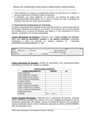 MANUAL DE TRANSFUSÃO HOSPITALAR E COMPLICAÇÃO TRANSFUSIONAL
___________________________________________________________
_____________________________________________________________________________
Centro de Hematologia e Hemoterapia do Paraná - Hemepar
10
 Toda transfusão de sangue ou componentes deverá ser prescrita por um médico, e
deve ser registrada no prontuário médico do paciente.
 É obrigatório que fique registrado no prontuário, os números de origem dos
hemocomponentes transfundidos, com a data e o horário em que a transfusão foi
realizada, bem como os sinais vitais do paciente.
3.1 Preenchimento da Requisição de Transfusão
O médico responsável pela transfusão deverá preencher todos os campos destinados às
informações referentes ao Hospital e ao paciente, em 02 (duas) vias, as quais deverão
ser enviadas com a amostra ao Hemepar, que reterá a 1ª via e devolverá a 2ª via ao
hospital, juntamente com os hemocomponentes.
Campo Informações do Paciente: Preencher com o nome completo do paciente,
peso, sexo, data de nascimento, hospital, n.º do registro/ prontuário, localização
(enfermaria e leito) do paciente no hospital, categoria de internação
(SUS/PARTICULAR/CONVÊNIO) e n.º AIH.
Nome: ______________________________________________________________ Peso: _____________Kg
Sexo: Masculino ( ) ( ) Feminino Data de Nascimento: ______/______/______
Hospital: :_______________________________________ N.º de registro (prontuário)____________________
Enfermaria : ___________ Leito: ____________Categoria: _______________ N.º AIH: __________________
Campo Solicitação do Hospital: Informar as quantidades do(s) hemocomponente(s)
solicitado(s) em número de unidades ou mililitros.
SOLICITAÇÃO HOSPITAL
HEMOCOMPONENTES UNIDADE ml
CONC.HEMÁCIAS
CONC.HEMÁCIAS LAVADAS
CONC.HEMÁCIAS FILTRADAS
CONC.HEMÁCIAS IRRADIADAS
PLASMA FRESCO
CONC. PLAQUETAS
CONC. PLAQUETAS LAVADAS
CONC. PLAQUETAS FILTRADAS
CONC. PLAQUETAS IRRADIADAS
CRIOPRECIPITADO
AFÉRESE CP ( ) CH ( )
Campo Hospital Informações: Preencher com o diagnóstico do paciente, indicação
clínica, ABO/Rh(D), resultado dos exames: VG ou Hb, contagem de plaquetas e tipo de
transfusão (programada, não urgente, urgente ou de extrema urgência), se o paciente já
recebeu transfusão anterior, data da transfusão, assinatura do médico (COM CARIMBO),
data da solicitação e hora.
 
