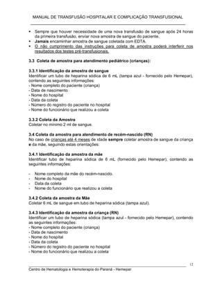 MANUAL DE TRANSFUSÃO HOSPITALAR E COMPLICAÇÃO TRANSFUSIONAL
___________________________________________________________
_____________________________________________________________________________
Centro de Hematologia e Hemoterapia do Paraná - Hemepar
12
 Sempre que houver necessidade de uma nova transfusão de sangue após 24 horas
da primeira transfusão, enviar nova amostra de sangue do paciente.
 Jamais encaminhar amostra de sangue coletada com EDTA.
 O não cumprimento das instruções para coleta de amostra poderá interferir nos
resultados dos testes pré-transfusionais.
3.3 Coleta de amostra para atendimento pediátrico (crianças):
3.3.1 Identificação da amostra de sangue
Identificar um tubo de heparina sódica de 6 mL (tampa azul - fornecido pelo Hemepar),
contendo as seguintes informações:
- Nome completo do paciente (criança)
- Data de nascimento
- Nome do hospital
- Data da coleta
- Número do registro do paciente no hospital
- Nome do funcionário que realizou a coleta
3.3.2 Coleta da Amostra
Coletar no mínimo 2 ml de sangue.
3.4 Coleta da amostra para atendimento de recém-nascido (RN)
No caso de crianças até 4 meses de idade sempre coletar amostra de sangue da criança
e da mãe, seguindo estas orientações:
3.4.1 Identificação da amostra da mãe
Identificar tubo de heparina sódica de 6 mL (fornecido pelo Hemepar), contendo as
seguintes informações:
- Nome completo da mãe do recém-nascido.
- Nome do hospital
- Data da coleta
- Nome do funcionário que realizou a coleta
3.4.2 Coleta da amostra da Mãe
Coletar 6 mL de sangue em tubo de heparina sódica (tampa azul).
3.4.3 Identificação da amostra da criança (RN)
Identificar um tubo de heparina sódica (tampa azul - fornecido pelo Hemepar), contendo
as seguintes informações:
- Nome completo do paciente (criança)
- Data de nascimento
- Nome do hospital
- Data da coleta
- Número do registro do paciente no hospital
- Nome do funcionário que realizou a coleta
 