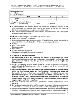MANUAL DE TRANSFUSÃO HOSPITALAR E COMPLICAÇÃO TRANSFUSIONAL
___________________________________________________________
_____________________________________________________________________________
Centro de Hematologia e Hemoterapia do Paraná - Hemepar
14
Hemocomponente:
Data:
N.º SUS de doação:
Hora PA P T
Início
Final
Responsável pela instalação
Legenda: PA = Pressão arterial P = Pulso T: Temperatura
 O preenchimento do Boletim Mensal de Transfusão Sangüínea (BMTS) é de
responsabilidade do Hospital, bem como o seu envio ao Serviço de Vigilância
Sanitária de acordo com o cronograma preestabelecido.
 Para realizar este procedimento o hospital deverá entrar em contato com o Serviço de
Vigilância Sanitária Municipal.
6.2 Materiais utilizados para o procedimento transfusional
 Scalp 21,23 (criança) , 19 (adulto)
 Equipo de transfusão com filtro (poros entre 170 e 260 micra), estéril, apirogênico, e
descartável. Para transfusão de CH e PF deve ser trocado a cada bolsa.
 Garrote
 Álcool etílico a 70%
 Bolas de algodão
 Esparadrapo
 Suporte para bolsa de sangue
 Talas para imobilização do braço se necessário
6.3 Cuidados ao iniciar a transfusão
1) As transfusões deverão ser realizadas por médico ou profissional de saúde
legalmente habilitado para tal, isto é, só podem ser realizadas em local que haja
pelo menos um médico presente, que possa intervir em casos de reações ou
complicações.
2) Conferir os dados da bolsa do hemocomponente, que é acompanhada de um Cartão
de Identificação do Receptor preso à bolsa de sangue, o qual deverá ser mantido até
o final da transfusão.
3) Certificar-se de que a bolsa em questão destina-se realmente ao paciente e que
todas as informações estão em conformidade. Imediatamente antes da
transfusão, deve-se verificar com especial atenção a identidade do receptor,
perguntando-lhe (ou a seu acompanhante) o seu nome completo. Se não for
possível, conferir com a identificação no bracelete. A identificação do receptor
que consta da bolsa deve ser conferida com a identificação do paciente. Anotar
na prescrição: conferido e instalado.
4) Em caso de discrepância, não iniciar a transfusão e contatar imediatamente com o
Hemepar.
5) Em centros cirúrgicos, berçários e UTI neonatais deve haver pulseiras ou braceletes
identificando os pacientes, de modo a minimizar as chances de troca de sangue.
6) Verificar se a bolsa a ser transfundida encontra-se em temperatura ambiente antes de
instalar a transfusão. Recomenda-se que o hemocomponente permaneça entre 20º C
 