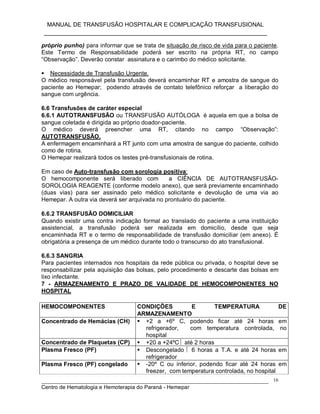 MANUAL DE TRANSFUSÃO HOSPITALAR E COMPLICAÇÃO TRANSFUSIONAL
___________________________________________________________
_____________________________________________________________________________
Centro de Hematologia e Hemoterapia do Paraná - Hemepar
16
próprio punho) para informar que se trata de situação de risco de vida para o paciente.
Este Termo de Responsabilidade poderá ser escrito na própria RT, no campo
“Observação”. Deverão constar assinatura e o carimbo do médico solicitante.
 Necessidade de Transfusão Urgente.
O médico responsável pela transfusão deverá encaminhar RT e amostra de sangue do
paciente ao Hemepar; podendo através de contato telefônico reforçar a liberação do
sangue com urgência.
6.6 Transfusões de caráter especial
6.6.1 AUTOTRANSFUSÃO ou TRANSFUSÃO AUTÓLOGA é aquela em que a bolsa de
sangue coletada é dirigida ao próprio doador-paciente.
O médico deverá preencher uma RT, citando no campo “Observação”:
AUTOTRANSFUSÃO.
A enfermagem encaminhará a RT junto com uma amostra de sangue do paciente, colhido
como de rotina.
O Hemepar realizará todos os testes pré-transfusionais de rotina.
Em caso de Auto-transfusão com sorologia positiva:
O hemocomponente será liberado com a CIÊNCIA DE AUTOTRANSFUSÃO-
SOROLOGIA REAGENTE (conforme modelo anexo), que será previamente encaminhado
(duas vias) para ser assinado pelo médico solicitante e devolução de uma via ao
Hemepar. A outra via deverá ser arquivada no prontuário do paciente.
6.6.2 TRANSFUSÃO DOMICILIAR
Quando existir uma contra indicação formal ao translado do paciente a uma instituição
assistencial, a transfusão poderá ser realizada em domicílio, desde que seja
encaminhada RT e o termo de responsabilidade de transfusão domiciliar (em anexo). É
obrigatória a presença de um médico durante todo o transcurso do ato transfusional.
6.6.3 SANGRIA
Para pacientes internados nos hospitais da rede pública ou privada, o hospital deve se
responsabilizar pela aquisição das bolsas, pelo procedimento e descarte das bolsas em
lixo infectante.
7 - ARMAZENAMENTO E PRAZO DE VALIDADE DE HEMOCOMPONENTES NO
HOSPITAL
HEMOCOMPONENTES CONDIÇÕES E TEMPERATURA DE
ARMAZENAMENTO
Concentrado de Hemácias (CH)  +2 a +6º C, podendo ficar até 24 horas em
refrigerador, com temperatura controlada, no
hospital
Concentrado de Plaquetas (CP)  +20 a +24ºC  até 2 horas
Plasma Fresco (PF)  Descongelado  6 horas a T.A. e até 24 horas em
refrigerador
Plasma Fresco (PF) congelado  -20º C ou inferior, podendo ficar até 24 horas em
freezer, com temperatura controlada, no hospital
 