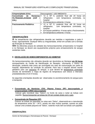 MANUAL DE TRANSFUSÃO HOSPITALAR E COMPLICAÇÃO TRANSFUSIONAL
___________________________________________________________
_____________________________________________________________________________
Centro de Hematologia e Hemoterapia do Paraná - Hemepar
17
Crioprecipitado (Crio) Descongelado  USO IMEDIATO
Concentrado de Hemácias
FILTRADAS/LAVADAS (CHF /
CHL)
 +2 a +6º C, podendo ficar até 24 horas em
refrigerador, com temperatura controlada, no
hospital
 Em temperatura ambiente: 4 horas
Fracionamento Pediátrico  +2 a +6º C, podendo ficar até 24 horas em
refrigerador, com temperatura controlada, no
hospital
 Em equipo pediátrico: 4 horas após o fracionamento
 Em temperatura ambiente: 4 horas
OBSERVAÇÕES
 As temperaturas dos refrigeradores deverão ser medidas e registradas a cada 4
horas, rigorosamente. Qualquer falha ou irregularidade, entrar em contato com a Divisão
de Produção do Hemepar.
 Os diferentes prazos de validade dos hemocomponentes armazenados no hospital
e no Hemepar se devem aos equipamentos próprios para armazenamento de sangue
existentes neste.
8 - DEVOLUÇÃO DE HEMOCOMPONENTES AO HEMEPAR
Os hemocomponentes não utilizados deverão ser devolvidos ao Hemepar em 24 horas
acompanhados do Cartão de Identificação do Receptor, informando o motivo da
devolução, podendo este prazo ser prorrogado em caso de comunicação por parte do
hospital, dependendo da condição do paciente. Para isso o hospital deverá manter
geladeira para uso exclusivo do sangue, a qual deverá ter temperatura controlada
através de termômetro e mapa de registro de temperatura com leitura a intervalos
preestabelecidos (4 em 4 horas).
As seguintes orientações deverão ser observadas no acondicionamento do sangue para
o transporte:
 Concentrado de Hemácias (CH), Plasma Fresco (PF) descongelado e
crioprecipitado (CRIO) descongelado
Colocar gelo reciclável (tipo “Gelox”) no fundo da caixa e isolar as bolsas com
papelão. Nunca transportar as bolsas de CH em contato direto com o gelo.
 Concentrado de Plaquetas (CP)
Colocar as bolsas de plaquetas na caixa sem “Gelox”, observando-se a manutenção
da temperatura entre 20 – 24°C, exceto em dias muitos quentes, quando se pode
colocar uma unidade pequena de “Gelox”, isolando muito bem as bolsas com papelão.
OBSERVAÇÕES:
 