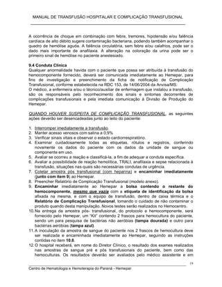 MANUAL DE TRANSFUSÃO HOSPITALAR E COMPLICAÇÃO TRANSFUSIONAL
___________________________________________________________
_____________________________________________________________________________
Centro de Hematologia e Hemoterapia do Paraná - Hemepar
19
A ocorrência de choque em combinação com febre, tremores, hipotensão e/ou falência
cardíaca de alto débito sugere contaminação bacteriana, podendo também acompanhar o
quadro de hemólise aguda. A falência circulatória, sem febre e/ou calafrios, pode ser o
dado mais importante de anafilaxia. A alteração na coloração da urina pode ser o
primeiro sinal de hemólise no paciente anestesiado.
9.4 Conduta Clínica
Qualquer anormalidade havida com o paciente que possa ser atribuída à transfusão do
hemocomponente fornecido, deverá ser comunicada imediatamente ao Hemepar, para
fins de investigação e preenchimento da ficha de notificação de Complicação
Transfusional, conforme estabelecida na RDC 153, de 14/06/2004 da Anvisa/MS.
O médico, a enfermeira e/ou o técnico/auxiliar de enfermagem que instalou a transfusão,
são os responsáveis pelo reconhecimento dos sinais e sintomas decorrentes de
complicações transfusionais e pela imediata comunicação à Divisão de Produção do
Hemepar.
QUANDO HOUVER SUSPEITA DE COMPLICAÇÃO TRANSFUSIONAL, as seguintes
ações deverão ser desencadeadas junto ao leito do paciente:
1. Interromper imediatamente a transfusão.
2. Manter acesso venosos com salina a 0,9%
3. Verificar sinais vitais e observar o estado cardiorrespiratório.
4. Examinar cuidadosamente todas as etiquetas, rótulos e registros, conferindo
novamente os dados do paciente com os dados da unidade de sangue ou
componente em uso.
5. Avaliar se ocorreu a reação e classificá-la, a fim de adequar a conduta específica.
6. Avaliar a possibilidade de reação hemolítica, TRALI, anafilaxia e sepse relacionada à
transfusão, situações nas quais são necessárias condutas de urgência.
7. Coletar amostra pós transfusional (com heparina) e encaminhar imediatamente
(junto com item 9) ao Hemepar.
8. Preencher Relatório de Complicação Transfusional (modelo anexo).
9. Encaminhar imediatamente ao Hemepar a bolsa contendo o restante do
hemocomponente, mesmo que vazia com a etiqueta de identificação da bolsa
afixada na mesma, e com o equipo de transfusão, dentro de caixa térmica e o
Relatório de Complicação Transfusional, tomando o cuidado de não contaminar o
produto quando desta manipulação. Novos testes serão realizados no Hemocentro.
10.Na entrega da amostra pós- transfusional, do protocolo e hemocomponente, será
fornecido pelo Hemepar, um “Kit” contendo 2 frascos para hemocultura do paciente,
sendo um para pesquisa de bactérias não aeróbias (tampa dourada) e outro para
bactérias aeróbias (tampa azul).
11.A inoculação da amostra de sangue do paciente nos 2 frascos de hemocultura deve
ser realizada e encaminhada imediatamente ao Hemepar, seguindo as instruções
contidas no item 10.8.
12.O hospital receberá, em nome do Diretor Clínico, o resultado dos exames realizados
nas amostras de sangue pré e pós transfusionais do paciente, bem como das
hemoculturas. Os resultados deverão ser avaliados pelo médico assistente e em
 