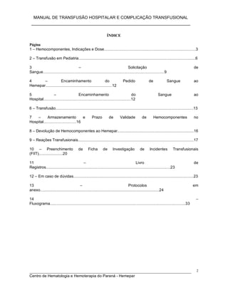 MANUAL DE TRANSFUSÃO HOSPITALAR E COMPLICAÇÃO TRANSFUSIONAL
___________________________________________________________
_____________________________________________________________________________
Centro de Hematologia e Hemoterapia do Paraná - Hemepar
2
ÍNDICE
Página
1 – Hemocomponentes, Indicações e Dose....................................................................................3
2 – Transfusão em Pediatria...........................................................................................................6
3 – Solicitação de
Sangue...............................................................................................................9
4 – Encaminhamento do Pedido de Sangue ao
Hemepar.............................................................12
5 – Encaminhamento do Sangue ao
Hospital................................................................................12
6 – Transfusão..............................................................................................................................13
7 – Armazenamento e Prazo de Validade de Hemocomponentes no
Hospital..............................16
8 – Devolução de Hemocomponentes ao Hemepar......................................................................16
9 – Reações Transfusionais..........................................................................................................17
10 – Preenchimento da Ficha de Investigação de Incidentes Transfusionais
(FIIT)......................20
11 – Livro de
Registros..................................................................................................................23
12 – Em caso de dúvidas..............................................................................................................23
13 – Protocolos em
anexo.............................................................................................................24
14 –
Fluxograma............................................................................................................................33
 
