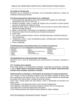 MANUAL DE TRANSFUSÃO HOSPITALAR E COMPLICAÇÃO TRANSFUSIONAL
___________________________________________________________
_____________________________________________________________________________
Centro de Hematologia e Hemoterapia do Paraná - Hemepar
22
10.3 História Transfusional
Preencher com a indicação da transfusão, se há transfusões anteriores e história de
incidentes transfusionais prévios.
10.4 Hemocomponentes relacionáveis com a notificação
1. Hemocomponente: especificar qual o hemocomponente causador da complicação
transfusional: (CH, PF, CP, CHF, Crio...)
2. Número de doação: copiar o número de doação que se encontra no canto superior
esquerdo da etiqueta de código de barras.
3. Número do SUS: copiar o número do SUS, que se encontra no canto inferior direito da
etiqueta de código de barras.
4. Marca e lote da bolsa: informação a ser registrada no Hemocentro
5. Preencher a data e hora de ocorrência do incidente transfusional
6. Sinais vitais:
 P.A.: anotar a pressão máxima e mínima, verificada logo após a retirada da bolsa do
hemocomponente.
 Temperatura: anotar o valor da temperatura axilar, verificada após a retirada da bolsa
do hemocomponente.
 Pulso e respiração.
10.5 Manifestações clínicas/laboratoriais do incidente transfusional
Anotar com um “x” as manifestações apresentadas pelo paciente:
CALAFRIOS
NÁUSEAS
DOR LOMBAR
CHOQUE
FEBRE
CIANOSE
CIVD
DISPNÉIA
EDEMA AGUDO DE PULMÃO (TRALI)
HIPERTENSÃO
OUTROS ESPECIFICAR:
HEMOGLOBINÚRIA
ICTERÍCIA
URTICÁRIA
VÔMITOS
TAQUICARDIA
10.6 Identificação do responsável pelas informações
Preencher com o nome do responsável pelo preenchimento do protocolo, assinatura e
carimbo.
10.7 Conduta clínica adotada
Anote neste espaço, os procedimentos realizados: suspensão da transfusão, medicação
e outros. Neste campo é necessário preencher o nome do médico responsável pela
conduta clínica adotada, assinatura e carimbo.
10.8 Encaminhar ao Hemepar, a hemocultura do paciente pós reação transfusional
10.8.1 Anotar o nome do paciente, hospital e hora da coleta a etiqueta do franco onde
tem o desenho de uma cama de leito, nos 2 frascos. Se utilizar etiqueta de identificação
do hospital, NÃO colá-la sobre o código de barra dos frascos.
10.8.2 Tirar a tampa (lacre) dos dois frascos e fazer a desinfecção da borracha com
álcool a 70%.
10.8.3 Realizar a anti-sepsia das mãos e usar luvas de procedimentos.
10.8.4 Realizar a anti-sepsia do local de punção com álcool 70% por 30 segundos.
10.8.5 Não tocar o local de punção após a anti-sepsia.
10.8.6 Preferencialmente não coletar amostra através de cateter instalado.
 