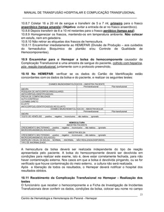 MANUAL DE TRANSFUSÃO HOSPITALAR E COMPLICAÇÃO TRANSFUSIONAL
___________________________________________________________
_____________________________________________________________________________
Centro de Hematologia e Hemoterapia do Paraná - Hemepar
23
10.8.7 Coletar 16 a 20 ml de sangue e transferir de 5 a 7 ml, primeiro para o frasco
anaeróbico (tampa amarela) (Objetivo: evitar a entrada de ar no frasco anaeróbico).
10.8.8 Depois transferir de 8 a 10 ml restantes para o frasco aeróbico (tampa azul)
10.8.9 Homogeneizar os frascos, mantendo-os em temperatura ambiente. Não colocar
em estufa, nem em geladeira.
10.8.10 Não retirar as etiquetas dos frascos de hemocultura.
10.8.11 Encaminhar imediatamente ao HEMEPAR (Divisão de Produção – aos cuidados
do farmacêutico Bioquímico de plantão e/ou Controle de Qualidade de
Hemocomponentes).
10.9 Encaminhar para o Hemepar a bolsa do hemocomponente causador da
Complicação Transfusional e uma amostra de sangue do paciente, colhido com heparina,
pós- reação transfusional, juntamente com o protocolo preenchido.
10.10 No HEMEPAR: verificar se os dados do Cartão de Identificação estão
concordantes com os dados da bolsa e do paciente, e realizar os seguintes testes:
EXAMES IMUNOHEMATOLÓGICOS – AMOSTRA PACIENTE
Pré-transfusional Pós-transfusional
ABO/Rh
PESQUISA DE ANTICORPOS IRREGULARES
ANTICORPO(S) IDENTIFICADO(S)
PROVA DE COMPATIBILIDADE
AUTO-CONTROLE
COOMBS DIRETO
ELUATO
ANTICORPO(S) IDENTIFICADO(S) NO ELUATO
EXAMES IMUNOHEMATOLÓGICOS – AMOSTRA BOLSA
Pré-transfusional Pós-transfusional
ABO/Rh
TESTE DE HEMÓLISE: positivo negativo inconclusivo não realizou ignorado
HEMOCULTURA
AMOSTRA PACIENTE
CRESCIMENTO BACTERIANO: positivo negativo inconclusivo não realizou ignorado
MICROORGANISMO(S) ISOLADO(S):
AMOSTRA BOLSA
CRESCIMENTO BACTERIANO: positivo negativo inconclusivo não realizou ignorado
MICROORGANISMO(S) ISOLADO(S):
INSPEÇÃO VISUAL DA BOLSA: NORMAL ANORMAL NÃO REALIZADA/DISPONÍVEL
TIPO DE ANORMALIDADE:
A hemocultura da bolsa deverá ser realizada independente do tipo de reação
apresentada pelo paciente. A bolsa do hemocomponente deverá ser devolvida em
condições para realizar este exame, isto é, deve estar corretamente fechada, para não
haver contaminação externa. Nos casos em que a bolsa é devolvida pingando, ou se for
verificado que houve contaminação do meio externo, a cultura não será realizada.
Após a liberação de todos os resultados, o Hemepar deverá notificar o hospital dos
resultados obtidos.
10.11 Recebimento da Complicação Transfusional no Hemepar - Realização dos
testes
O funcionário que receber o hemocomponente e a Ficha de Investigação de Incidentes
Transfusionais deve conferir os dados, condições da bolsa, colocar seu nome no campo
 