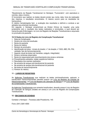 MANUAL DE TRANSFUSÃO HOSPITALAR E COMPLICAÇÃO TRANSFUSIONAL
___________________________________________________________
_____________________________________________________________________________
Centro de Hematologia e Hemoterapia do Paraná - Hemepar
24
“Recebimento da Reação Transfusional no Hemepar; “Funcionário”, com assinatura e
carimbo, data e horário.
O funcionário que realizar os testes deverá anotar seu nome, data, hora da realização
dos mesmos, e resultados encontrados. O mesmo ocorre para os resultados de
hemocultura.
O médico hematologista fará a avaliação dos resultados e definirá a conduta a ser
adotada nas próximas transfusões.
Em seguida, o Hemepar encaminhará ao Diretor Clínico do hospital, uma carta
juntamente com o resultado dos testes realizados e conclusões, a qual deverá ser
transcrita pela Enfermagem, no Livro de Registro de Reações Transfusionais e arquivado
no prontuário do paciente.
10.12 Dados do Livro de Registro de Complicação Transfusional
1. Data da Complicação
2. Horário do início da transfusão
3. Nome do paciente
4. Nome do médico
5. Número do prontuário
6. Identificação da bolsa : iniciais do doador, n° de doação, n° SUS, ABO, Rh, PAI,
validade, tipo de hemocomponente.
7. Aspecto visual da bolsa (ver hemólise, coágulo, integridade)
8. Sinais e sintomas observados
9. Nome do responsável pelo reconhecimento dos sinais e sintomas
10. Procedimentos adotados: relatar seqüência histórica
11. Resultados dos exames realizados:
 Na amostra de sangue pré-transfusional do paciente
 Na amostra de sangue pós-transfusional do paciente
 Na bolsa do hemocomponente
12. Parecer do médico.
11 - LIVROS DE REGISTROS
As Agências Transfusionais que realizam os testes pré-transfusionais, estocam, e
transfundem hemocomponentes deverão possuir um Livro de Registro de Entrada de
Hemocomponentes, um Livro de Registro de Liberação de Sangue e um Livro de Registro
de Complicações Transfusionais.
As Agências Transfusionais que somente transfundem, deverão possuir Livro de Registro
de Liberação de Sangue (modelo em anexo) e um Livro de Registro de Complicações
Transfusionais.
12 - EM CASOS DE DÚVIDAS
Contatar o Hemepar – Travessa João Prosdócimo, 145
Fone: (041) 3281-4000
 
