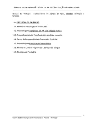 MANUAL DE TRANSFUSÃO HOSPITALAR E COMPLICAÇÃO TRANSFUSIONAL
___________________________________________________________
_____________________________________________________________________________
Centro de Hematologia e Hemoterapia do Paraná - Hemepar
25
Divisão de Produção - Farmacêuticos de plantão 24 horas, sábados, domingos e
feriados.
13 – PROTOCOLOS EM ANEXO
13.1. Modelo da Requisição de Transfusão.
13.2. Protocolo para Transfusão em RN sem amostra da mãe.
13.3. Protocolo para Auto-Transfusão com sorologia reagente.
13.4. Termo de Responsabilidade Transfusão Domiciliar
13.5. Protocolo para Complicação Transfusional
13.6. Modelo de Livro de Registro de Liberação de Sangue.
13.7. Modelo para Prontuário.
 