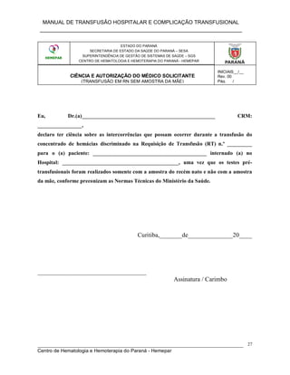 MANUAL DE TRANSFUSÃO HOSPITALAR E COMPLICAÇÃO TRANSFUSIONAL
___________________________________________________________
_____________________________________________________________________________
Centro de Hematologia e Hemoterapia do Paraná - Hemepar
27
ESTADO DO PARANÁ
SECRETARIA DE ESTADO DA SAÚDE DO PARANÁ – SESA
Eu, Dr.(a)________________________________________________ CRM:
________________,
declaro ter ciência sobre as intercorrências que possam ocorrer durante a transfusão do
concentrado de hemácias discriminado na Requisição de Transfusão (RT) n.º _________
para o (a) paciente: _________________________________________ internado (a) no
Hospital: __________________________________________, uma vez que os testes pré-
transfusionais foram realizados somente com a amostra do recém nato e não com a amostra
da mãe, conforme preconizam as Normas Técnicas do Ministério da Saúde.
Curitiba,_______de______________20____
__________________________________
Assinatura / Carimbo
ESTADO DO PARANÁ
SECRETARIA DE ESTADO DA SAÚDE DO PARANÁ – SESA
SUPERINTENDÊNCIA DE GESTÃO DE SISTEMAS DE SAÚDE – SGS
CENTRO DE HEMATOLOGIA E HEMOTERAPIA DO PARANÁ - HEMEPAR
CIÊNCIA E AUTORIZAÇÃO DO MÉDICO SOLICITANTE
(TRANSFUSÃO EM RN SEM AMOSTRA DA MÃE)
INICIAIS__/__
Rev. 00
Pág.___/___
 