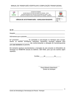 MANUAL DE TRANSFUSÃO HOSPITALAR E COMPLICAÇÃO TRANSFUSIONAL
___________________________________________________________
_____________________________________________________________________________
Centro de Hematologia e Hemoterapia do Paraná - Hemepar
28
Ao Dr.__________________________________________________________________
Hospital:________________________________________________________________
Informamos que o paciente:_________________________________________________
N.º prontuário ___________, foi submetido à auto-doação no Hemepar para cirurgia.
Dentre os exames sorológicos realizados, apresentou sorologia reagente para
_________________________, não contra-indicando a utilização do hemocomponente
para uso exclusivo ao paciente.
Em momento oportuno recomendamos a marcação de uma consulta no Ambulatório de
Sorologia do HEMEPAR através do telefone: 3281-4000, para que tais exames sejam
repetidos.
Curitiba, _____de ___________de_______
.......................................................
Paulo Roberto Hatschbach
Diretor do Hemepar
ESTADO DO PARANÁ
SECRETARIA DE ESTADO DA SAÚDE DO PARANÁ – SESA
SUPERINTENDÊNCIA DE GESTÃO DE SISTEMAS DE SAÚDE – SGS
CENTRO DE HEMATOLOGIA E HEMOTERAPIA DO PARANÁ - HEMEPAR
CIÊNCIA DE AUTOTRANSFUSÃO – SOROLOGIA REAGENTE
INICIAIS__/__
Rev. 00
Pág.___/___
 