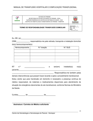 MANUAL DE TRANSFUSÃO HOSPITALAR E COMPLICAÇÃO TRANSFUSIONAL
___________________________________________________________
_____________________________________________________________________________
Centro de Hematologia e Hemoterapia do Paraná - Hemepar
29
ESTADO DO PARANÁ
SECRETARIA DE ESTADO DA SAÚDE DO PARANÁ – SESA
SUPERINTENDÊNCIA DE GESTÃO DE SISTEMAS DE SAÚDE – SGS
CENTRO DE HEMATOLOGIA E HEMOTERAPIA DO PARANÁ - HEMEPAR
TERMO DE RESPONSABILIDADE TRANSFUSÃO DOMICILIAR
Eu, DR. (a):______________________________________________________________
CRM:______________ responsabilizo-me pela retirada, transporte e instalação domiciliar
do(s) hemocomponente(s):
Hemocomponente N.º doação N.º SUS
RT n.º _____________________ a ser(em) instalado(s) no(a)
paciente________________________________________________________________
___________________________________________. Responsabilizo-me também pelas
demais intercorrências que possam haver durante e após o procedimento transfusional.
Estou ciente que para transfusão em domicílio é necessário a presença contínua do
médico responsável, de materiais e medicamentos disponíveis para atendimento de
situação de emergência decorrentes do ato transfusional, conforme Normas do Ministério
da Saúde.
Curitiba,_______ de ________________ de__________
Assinatura / Carimbo do Médico solicitante
ESTADO DO PARANÁ
SECRETARIA DE ESTADO DA SAÚDE DO PARANÁ – SESA
SUPERINTENDÊNCIA DE GESTÃO DE SISTEMAS DE SAÚDE – SGS
CENTRO DE HEMATOLOGIA E HEMOTERAPIA DO PARANÁ - HEMEPAR
TERMO DE RESPONSABILIDADE TRANSFUSÃO DOMICILIAR
INICIAIS__/__
Rev. 00
Pág.___/___
 