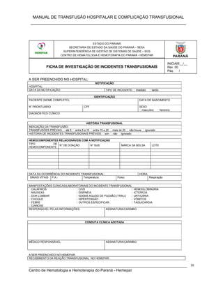 MANUAL DE TRANSFUSÃO HOSPITALAR E COMPLICAÇÃO TRANSFUSIONAL
___________________________________________________________
_____________________________________________________________________________
Centro de Hematologia e Hemoterapia do Paraná - Hemepar
30
ESTADO DO PARANÁ
SECRETARIA DE ESTADO DA SAÚDE DO PARANÁ – SESA
SUPERINTENDÊNCIA DE GESTÃO DE SISTEMAS DE SAÚDE – SGS
CENTRO DE HEMATOLOGIA E HEMOTERAPIA DO PARANÁ - HEMEPAR
TERMO DE RESPONSABILIDADE TRANSFUSÃO DOMICILIAR
A SER PREENCHIDO NO HOSPITAL:
NOTIFICAÇÃO
HOSPITAL:
DATA DA NOTIFICAÇÃO: TIPO DE INCIDENTE: imediato tardio
IDENTIFICAÇÃO
PACIENTE (NOME COMPLETO) DATA DE NASCIMENTO
N° PRONTUÁRIO CPF SEXO
masculino feminino
DIAGNÓSTICO CLÍNICO
HISTÓRIA TRANSFUSIONAL
INDICAÇÃO DA TRANSFUSÃO:
TRANSFUSÕES PRÉVIAS: até 5 entre 5 e 10 entre 10 e 20 mais de 20 não houve ignorado
HISTÓRIA DE INCIDENTES TRANSFUSIONAIS PRÉVIOS: sim não ignorado
HEMOCOMPONENTES RELACIONÁVEIS COM A NOTIFICAÇÃO
TIPO DE
HEMOCOMPONENTE
N° DE DOAÇÃO N° SUS MARCA DA BOLSA LOTE
DATA DA OCORRÊNCIA DO INCIDENTE TRANSFUSIONAL: HORA:
SINAIS VITAIS P.A.: Temperatura: Pulso: Respiração:
MANIFESTAÇÕES CLÍNICAS/LABORATORIAIS DO INCIDENTE TRANSFUSIONAL
CALAFRIOS
NÁUSEAS
DOR LOMBAR
CHOQUE
FEBRE
CIANOSE
CIVD
DISPNÉIA
EDEMA AGUDO DE PULMÃO (TRALI)
HIPERTENSÃO
OUTROS ESPECIFICAR:
HEMOGLOBINÚRIA
ICTERÍCIA
URTICÁRIA
VÔMITOS
TAQUICARDIA
RESPONSÁVEL PELAS INFORMAÇÕES: ASSINATURA/CARIMBO:
CONDUTA CLÍNICA ADOTADA
MÉDICO RESPONSÁVEL: ASSINATURA/CARIMBO:
A SER PREENCHIDO NO HEMEPAR:
RECEBIMENTO DA REAÇÃO TRANSFUSIONAL NO HEMEPAR:
ESTADO DO PARANÁ
SECRETARIA DE ESTADO DA SAÚDE DO PARANÁ – SESA
SUPERINTENDÊNCIA DE GESTÃO DE SISTEMAS DE SAÚDE – SGS
CENTRO DE HEMATOLOGIA E HEMOTERAPIA DO PARANÁ - HEMEPAR
FICHA DE INVESTIGAÇÃO DE INCIDENTES TRANSFUSIONAIS
INICIAIS__/__
Rev. 00
Pág.___/___
 