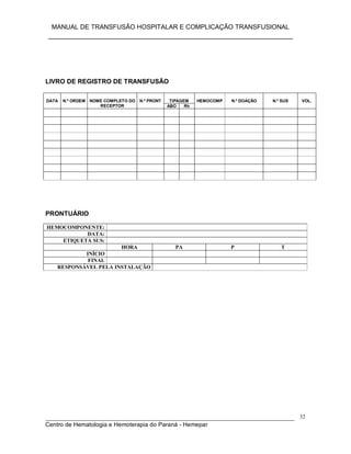 MANUAL DE TRANSFUSÃO HOSPITALAR E COMPLICAÇÃO TRANSFUSIONAL
___________________________________________________________
_____________________________________________________________________________
Centro de Hematologia e Hemoterapia do Paraná - Hemepar
32
LIVRO DE REGISTRO DE TRANSFUSÃO
TIPAGEMDATA N.º ORDEM NOME COMPLETO DO
RECEPTOR
N.º PRONT
ABO Rh
HEMOCOMP N.º DOAÇÃO N.º SUS VOL.
PRONTUÁRIO
HEMOCOMPONENTE:
DATA:
ETIQUETA SUS:
HORA PA P T
INÍCIO
FINAL
RESPONSÁVEL PELA INSTALAÇÃO
 