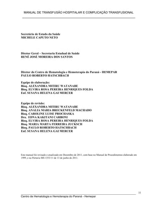 MANUAL DE TRANSFUSÃO HOSPITALAR E COMPLICAÇÃO TRANSFUSIONAL
___________________________________________________________
_____________________________________________________________________________
Centro de Hematologia e Hemoterapia do Paraná - Hemepar
33
Secretário de Estado da Saúde
MICHELE CAPUTO NETO
Diretor Geral – Secretaria Estadual de Saúde
RENÉ JOSÉ MOREIRA DOS SANTOS
Diretor do Centro de Hematologia e Hemoterapia do Paraná - HEMEPAR
PAULO ROBERTO HATSCHBACH
Equipe de elaboração:
Bioq. ALEXANDRA MITIRU WATANABE
Bioq. ELVIRA ROSA PEREIRA HENRIQUES FOLDA
Enf. SUSANA HELENA GAI MERCER
Equipe de revisão:
Bioq. ALEXANDRA MITIRU WATANABE
Bioq. ANALIA MARIA BRECKENFELD MACHADO
Bioq. CAROLINE LUISE PROCHASKA
Dra. EDNA KAKITANI CARBONI
Bioq. ELVIRA ROSA PEREIRA HENRIQUES FOLDA
Bioq. MARIA MARTA FERREIRA JUCKSCH
Bioq. PAULO ROBERTO HATSCHBACH
Enf. SUSANA HELENA GAI MERCER
Este manual foi revisado e atualizado em Dezembro de 2011, com base no Manual de Procedimentos elaborado em
1999, e na Portaria MS 1353/11 de 13 de junho de 2011.
 