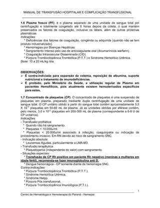 MANUAL DE TRANSFUSÃO HOSPITALAR E COMPLICAÇÃO TRANSFUSIONAL
___________________________________________________________
_____________________________________________________________________________
Centro de Hematologia e Hemoterapia do Paraná - Hemepar
5
1.6 Plasma fresco (PF): é o plasma separado de uma unidade de sangue total por
centrifugação e totalmente congelado até 8 horas depois da coleta, o qual mantém
preservados os fatores de coagulação, inclusive os lábeis, além de outras proteínas
plasmáticas.
Indicações:
* Deficiências dos fatores de coagulação, congênita ou adquirida (quando não se tem
produto industrializado).
* Hemorragias por Doenças Hepáticas.
* Sangramento intenso pelo uso de anticoagulante oral (dicumarínicos warfarin).
* Coagulação Intravascular Disseminada (CID).
* Púrpura Trombocitopênica Trombótica (P.T.T.) e Síndrome Hemolítico Urêmica.
Dose: 10 a 20 mL/kg /dia.
OBSERVAÇÕES:
 É contra-indiciado para expansão da volemia, reposição de albumina, suporte
nutricional e tratamento de imunodeficiências.
 É proibido, pelo Ministério da Saúde, a utilização regular de Plasma em
pacientes Hemofílicos, pois atualmente existem hemoderivados específicos
para estes.
1.7 Concentrado de plaquetas (CP): O concentrado de plaquetas é uma suspensão de
plaquetas em plasma, preparado mediante dupla centrifugação de uma unidade de
sangue total. O CP unitário obtido a partir do sangue total contém aproximadamente 5,5
X 10
10
plaquetas em 50-60 mL de plasma. Já as unidades obtidas por aférese contêm,
pelo menos, 3,0 x 10¹¹ plaquetas em 200-300 mL de plasma (correspondente a 6-8 U de
CP unitários).
Indicações:
- Transfusão profilática:
* Quando não há sangramento.
* Plaquetas < 10.000u/ml.
* Plaquetas < 20.000u/ml associado à infecção, coagulopatia ou indicação de
procedimento invasivo. Em RN devido ao risco de sangramento SNC.
- Indicação absoluta:
* Leucemias Agudas, particularmente a LMA-M3.
- Transfusão terapêutica:
* Plaquetopenia (independente do valor) com sangramento.
- Situações especiais:
* Transfusão de CP Rh positivo em paciente Rh negativo (meninas e mulheres em
idade fértil), recomenda-se fazer imunoglobulina anti D.
* Dengue hemorrágica - CP somente diante de hemorragia SNC.
Contra-indicações:
* Púrpura Trombocitopênica Trombótica (P.T.T.),
* Síndrome Hemolítica Urêmica,
* Síndrome Helpp,
* Púrpura Pós transfusional,
* Púrpura Trombocitopênica Imunológica (P.T.I.).
 