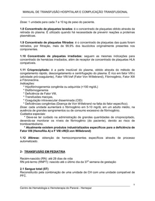 MANUAL DE TRANSFUSÃO HOSPITALAR E COMPLICAÇÃO TRANSFUSIONAL
___________________________________________________________
_____________________________________________________________________________
Centro de Hematologia e Hemoterapia do Paraná - Hemepar
6
Dose: 1 unidade para cada 7 a 10 kg de peso do paciente.
1.8 Concentrado de plaquetas lavadas: é o concentrado de plaquetas obtido através da
retirada do plasma. É utilizado quando há necessidade de prevenir reações a proteínas
plasmáticas.
1.9 Concentrado de plaquetas filtradas: é o concentrado de plaquetas das quais foram
retirados, por filtração, mais de 99,9% dos leucócitos originalmente presentes nos
componentes.
1.10 Concentrado de plaquetas irradiadas: seguem as mesmas indicações para
concentrado de hemácias irradiados, além de receptor de concentrado de plaquetas HLA
compatíveis.
1.11 Crioprecipitado: é a parte insolúvel do plasma, obtido através do método de
congelamento rápido, descongelamento e centrifugação do plasma. É rico em fator VIII:c
(atividade pró-coagulante), Fator VIII:Vwf (Fator Von Willebrand), Fibrinogênio, Fator XIII
e Fibronectina.
Indicações:
* Hipofibrinogenemia congênita ou adquirida (<100 mg/dL)
* Disfibrinogenemia
* Deficiência de Fator VIII,
* Transfusões maciças,
* Coagulação intravascular disseminada (CID)
* Deficiências congênitas (Doença de Von Willebrand na falta do fator específico).
Dose: cada unidade aumentará o fibrinogênio em 5-10 mg/dL em um adulto médio, na
ausência de grandes sangramentos ou de consumo excessivo de fibrinogênio.
Cuidados especiais:
* Deve-se ter cuidado na administração de grandes quantidades de crioprecipitado,
devendo-se monitorar os níveis de fibrinogênio (do paciente), devido ao risco de
tromboembolismo.
* Atualmente existem produtos industrializados específicos para a deficiência de
Fator VIII (Hemofilia A) e F VIII:vW(D.von Willebrand)
1.12 Aférese: obtenção de hemocomponentes específicos através de processo
automatizado.
2- TRANSFUSÃO EM PEDIATRIA
Recém-nascido (RN): até 28 dias de vida
RN pré-termo (RNPT): nascido até o último dia da 37a
semana de gestação
2.1 Sangue total (ST)
Reconstituído pela combinação de uma unidade de CH com uma unidade compatível de
PFC.
 