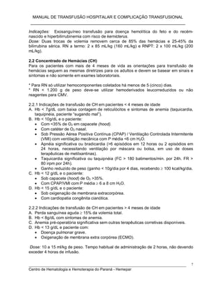 MANUAL DE TRANSFUSÃO HOSPITALAR E COMPLICAÇÃO TRANSFUSIONAL
___________________________________________________________
_____________________________________________________________________________
Centro de Hematologia e Hemoterapia do Paraná - Hemepar
7
Indicações: Exosanguíneo transfusão para doença hemolítica do feto e do recém-
nascido e hiperbilirrubinemia com risco de kernicterus.
Dose: Duas trocas de volemia removem cerca de 85% das hemácias e 25-45% da
bilirrubina sérica. RN a termo: 2 x 85 mL/kg (160 mL/kg) e RNPT: 2 x 100 mL/kg (200
mL/kg).
2.2 Concentrado de Hemácias (CH)
Para os pacientes com mais de 4 meses de vida as orientações para transfusão de
hemácias seguem as mesmas diretrizes para os adultos e devem se basear em sinais e
sintomas e não somente em exames laboratoriais.
* Para RN só utilizar hemocomponentes coletados há menos de 5 (cinco) dias.
* RN < 1.200 g de peso deve-se utilizar hemoderivados leucorreduzidos ou não
reagentes para CMV.
2.2.1 Indicações de transfusão de CH em pacientes < 4 meses de idade
A. Hb < 7g/dL com baixa contagem de reticulócitos e sintomas de anemia (taquicardia,
taquipnéia, paciente “sugando mal”).
B. Hb < 10g/dL e o paciente:
 Com <35% de O2 em capacete (hood).
 Com catéter de O2 nasal.
 Sob Pressão Aérea Positiva Contínua (CPAP) / Ventilação Controlada Intermitente
(VMI) com ventilação mecânica com P média <6 cm H2O.
 Apnéia significativa ou bradicardia (>6 episódios em 12 horas ou 2 episódios em
24 horas, necessitando ventilação por máscara ou bolsa, em uso de doses
terapêuticas de metilxantinas).
 Taquicardia significativa ou taquipnéia (FC > 180 batimentos/min. por 24h. FR >
80 irpm por 24h).
 Ganho reduzido de peso (ganho < 10g/dia por 4 dias, recebendo  100 kcal/kg/dia.
C. Hb < 12 g/dL e o paciente:
 Sob capacete (hood) de O2 >35%.
 Com CPAP/VMI com P média  6 a 8 cm H2O.
D. Hb < 15 g/dL e o paciente:
 Sob oxigenação de membrana extracorpórea.
 Com cardiopatia congênita cianótica.
2.2.2 Indicações de transfusão de CH em pacientes > 4 meses de idade
A. Perda sanguínea aguda  15% da volemia total.
B. Hb < 8g/dL com sintomas de anemia.
C. Anemia pré-operatória significativa sem outras terapêuticas corretivas disponíveis.
D. Hb < 13 g/dL e paciente com:
 Doença pulmonar grave.
 Oxigenação de membrana extra corpórea (ECMO).
Dose: 10 a 15 ml/kg de peso. Tempo habitual de administração de 2 horas, não devendo
exceder 4 horas de infusão.
 