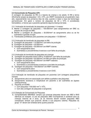 MANUAL DE TRANSFUSÃO HOSPITALAR E COMPLICAÇÃO TRANSFUSIONAL
___________________________________________________________
_____________________________________________________________________________
Centro de Hematologia e Hemoterapia do Paraná - Hemepar
8
2.3 Concentrado de Plaquetas (CP)
A contagem de plaquetas do RN é a mesma da criança e do adulto. O RN a termo
dificilmente sangra se plaquetas > 20 x 10
9
/L, já o RNPT necessita de um parâmetro mais
alto, especialmente nos primeiros dias de vida, quando é maior o risco de hemorragia
periventricular. Em geral o número de plaquetas de 50 x 10
9
/L é considerado
hemostático, a menos que o paciente apresente alguma doença de base.
2.3.1 Indicação de transfusão de plaquetas em pacientes > 4 meses
A. Manter a contagem de plaquetas  100.000/mm³ para sangramentos em SNC ou
preparo de cirurgia de SNC.
B. Manter a contagem de plaquetas  50.000/mm³ se sangramento ativo ou se for
submetido à grande cirurgia.
C. Transfusões profiláticas para pacientes com plaquetas < 10.000/mm³.
2.3.2 Indicação de transfusão de plaquetas no RN
A. Contagem de plaquetas < 10.000/mm³ com falha de produção.
B. Contagem de plaquetas < 30.000/mm³.
C. Contagem de plaquetas < 50.000/mm³ em RNPT doente:
 Com sangramento ativo.
 Submetidos a procedimentos invasivos e com falha de produção.
2.3.3 Indicação de transfusão de plaquetas em crianças
A. Contagem de plaquetas entre 5.000 e 10.000/mm
3
com falha de produção.
B. Contagem de plaquetas <30.000/mm3
em RN com falha de produção.
C. Contagem de plaquetas <50.000/mm
3
em RNPT estáveis:
 Com sangramento ativo.
 Submetidos a procedimentos invasivos e com falta de produção.
D. Contagem de plaquetas <100.000/mm3
em RNPT doentes:
 Com sangramento ativo.
 Submetidos a procedimentos invasivos e com CIVD.
2.3.4 Indicação de transfusão de plaquetas em pacientes com contagens plaquetárias
normais
A. Sangramento ativo em associação com defeito qualitativo das plaquetas.
B. Sangramento excessivo e inexplicável em paciente a ser submetido ao bypass
cardiopulmonar.
C. Paciente em ECMO:
 Com plaquetas <100.000/ mm3
x 109
/L.
 Com alta contagem de plaquetas e sangrando.
2.3.5 Seleção de Concentrado de Plaquetas
A. Compatibilidade ABO/RhD: sempre que possível plaquetas devem ser ABO e RhD
idênticas ao receptor. O uso de plaquetas ABO incompatíveis é aceitável para as
crianças maiores de 2 anos. Já as menores devem receber plaquetas ABO
compatíveis sempre que possível, devido à sua pequena volemia. Plaquetas do
grupo “O” devem ser evitadas tanto quanto possível.
 