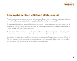 9
BoasPráticasdeManejo
TRANSPORTE
Desenvolvimento e validação deste manual
As recomendações apresentadas neste manual foram desenvolvidas com base em resultados de pesquisas realizadas
em vários frigoríficos comerciais do Brasil, em especial no Frigorífico Marfrig, em Promissão-SP.
Foi realizada também extensa revisão bibliográfica sobre o tema e troca de experiências com outros grupos de
pesquisa, em particular com o grupo da Faculdade de Veterinária da Universidade da República Oriental do
Uruguai, liderado pela Profa. Stella Maris Huertas.
A maioria dos estudos foi realizada monitorando as rotinas de embarques, viagens e desembarques, com a
identificação de pontos críticos e com a busca de soluções para os problemas identificados.
Com base no conteúdo deste manual foram ministrados vários cursos sobre boas práticas no transporte de bovinos.
Os cursos foram importantes para ampliar a troca de experiência com os motoristas boiadeiros, criando oportunidades
para promover o ajuste de algumas das recomendações aqui apresentadas.
 