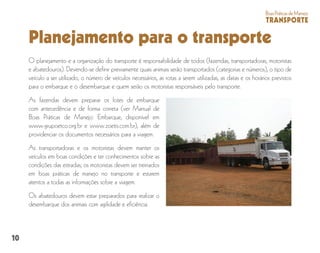 10
BoasPráticasdeManejo
TRANSPORTE
Planejamento para o transporte
O planejamento e a organização do transporte é responsabilidade de todos (fazendas, transportadoras, motoristas
e abatedouros). Devendo-se definir previamente quais animais serão transportados (categorias e números), o tipo de
veículo a ser utilizado, o número de veículos necessários, as rotas a serem utilizadas, as datas e os horários previstos
para o embarque e o desembarque e quem serão os motoristas responsáveis pelo transporte.
As fazendas devem preparar os lotes de embarque
com antecedência e de forma correta (ver Manual de
Boas Práticas de Manejo: Embarque, disponível em
www.grupoetco.org.br e www.zoetis.com.br), além de
providenciar os documentos necessários para a viagem.
As transportadoras e os motoristas devem manter os
veículos em boas condições e ter conhecimentos sobre as
condições das estradas; os motoristas devem ser treinados
em boas práticas de manejo no transporte e estarem
atentos a todas as informações sobre a viagem.
Os abatedouros devem estar preparados para realizar o
desembarque dos animais com agilidade e eficiência.
 