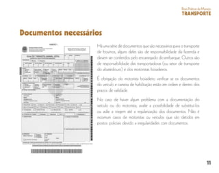 11
BoasPráticasdeManejo
TRANSPORTE
Documentos necessários
Há uma série de documentos que são necessários para o transporte
de bovinos, alguns deles são de responsabilidade da fazenda e
devem ser conferidos pelo encarregado do embarque. Outros são
de responsabilidade das transportadoras (ou setor de transporte
do abatedouro) e dos motoristas boiadeiros.
É obrigação do motorista boiadeiro verificar se os documentos
do veículo e carteira de habilitação estão em ordem e dentro dos
prazos de validade.
No caso de haver algum problema com a documentação do
veículo ou do motorista, avalie a possibilidade de substituí-los
ou adie a viagem até a regularização dos documentos. Não é
incomum casos de motoristas ou veículos que são detidos em
postos policiais devido a irregularidades com documentos.
 