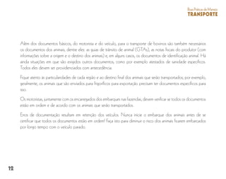 12
BoasPráticasdeManejo
TRANSPORTE
Além dos documentos básicos, do motorista e do veículo, para o transporte de bovinos são também necessários
os documentos dos animais, dentre eles: as guias de trânsito de animal (GTAs), as notas fiscais do produtor (com
informações sobre a origem e o destino dos animais) e, em alguns casos, os documentos de identificação animal. Há
ainda situações em que são exigidos outros documentos, como por exemplo atestados de sanidade específicos.
Todos eles devem ser providenciados com antecedência.
Fique atento às particularidades de cada região e ao destino final dos animais que serão transportados; por exemplo,
geralmente, os animais que são enviados para frigoríficos para exportação precisam ter documentos específicos para
isso.
Os motoristas, juntamente com os encarregados dos embarques nas fazendas, devem verificar se todos os documentos
estão em ordem e de acordo com os animais que serão transportados.
Erros de documentação resultam em retenção dos veículos. Nunca inicie o embarque dos animais antes de se
certificar que todos os documentos estão em ordem! Faça isto para diminuir o risco dos animais ficarem embarcados
por longo tempo com o veículo parado.
 