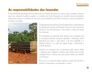 13
BoasPráticasdeManejo
TRANSPORTE
As responsabilidades das fazendas
É responsabilidade das equipes das fazendas manter os caminhos de acesso aos currais em boas condições e oferecer
apoio aos motoristas boiadeiros quando as condições não forem favoráveis; por exemplo, devem providenciar
tratores para rebocar os caminhões em locais de risco de atolamento, de forma a minimizar os riscos de acidentes e
de atrasos nas viagens.
Oplanejamentodoembarquepermitetambémfazeroescalonamento
da chegada dos veículos nas fazendas, de forma a evitar acúmulo de
veículos no local de embarque e para reduzir o tempo de espera
dos motoristas.
O encarregado do embarque deve oferecer boas condições para
os motoristas boiadeiros enquanto aguardam o embarque, sendo
importante dar acesso a água fresca e de boa qualidade e a
banheiros limpos e, nos casos de viagens longas, a alimentação e
local de descanso.
Lembre-se: os motoristas são os responsáveis pelos animais desde
o embarque até a chegada no destino; assim devem estar em boas
condições físicas e mentais para que possam realizar seu trabalho
com eficiência.
Por sua vez, os motoristas devem respeitar as regras das fazendas e
sempre se comportarem com educação e cortesia.
 