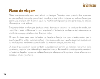14
BoasPráticasdeManejo
TRANSPORTE
Plano de viagem
O motorista deve ter conhecimento antecipado da rota da viagem. Caso não conheça o caminho, deve ter em mãos
um mapa detalhado que mostre como chegar à fazenda e ao local onde o embarque será realizado. Sempre que
possível viaje em grupos, além de ser mais seguro fica mais fácil resolver problemas, como por exemplo, nos casos de
falhas mecânicas ou de acidentes.
É importante também ter informações detalhadas sobre a distância a ser percorrida e as condições das estradas, bem
como sobre possíveis problemas que poderão ser enfrentados. Tenha sempre um plano de ação para situações de
emergência, como, por exemplo, em caso de animais mortos.
O plano de viagem deve prever os horários de chegada na fazenda bem como o horário previsto para o
desembarque. Deve também contemplar os locais e horários de paradas, para inspeções dos animais, abastecimento
do veículo e para o atendimento das necessidades dos motoristas (refeições, descanso, etc.) .
Os locais de paradas devem oferecer condições que proporcionem conforto aos motoristas e aos animais como,
por exemplo, dispor de local sombreado para estacionar o veículo. Recomenda-se usar essas paradas para revisão
do horário de chegada, e no caso de mudanças (atrasos ou adiantamentos) é importante informar a fazenda ou o
abatedouro sobre o novo horário.
 