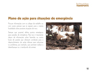 15
BoasPráticasdeManejo
TRANSPORTE
Plano de ação para situações de emergência
Procure informações com os colegas de trabalho ou
com outras pessoas que já viajaram para a mesma
localidade sobre possíveis situações de risco.
Sempre que possível, defina pontos estratégicos
para paradas de emergência. Para isso é importante
dispor de informações sobre fazendas ou outros
locais de parada que ofereçam condições para o
desenvolvimento de ações efetivas para solucionar
os problemas; por exemplo, que permitam realizar o
desembarque ou o transbordo de animais.
 