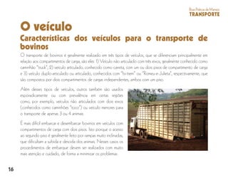 16
BoasPráticasdeManejo
TRANSPORTE
O veículo
Características dos veículos para o transporte de
bovinos
O transporte de bovinos é geralmente realizado em três tipos de veículos, que se diferenciam principalmente em
relação aos compartimentos de carga, são eles: 1) Veículo não articulado com três eixos, geralmente conhecido como
caminhão “truck”; 2) veículo articulado, conhecido como carreta, com um ou dois pisos de compartimento de carga
e 3) veículo duplo-articulado ou articulado, conhecidos com “bi-trem” ou ”Romeu-e-Julieta”, respectivamente, que
são compostos por dois compartimentos de cargas independentes, ambos com um piso.
Além desses tipos de veículos, outros também são usados
esporadicamente ou com prevalência em certas regiões
como, por exemplo, veículos não articulados com dois eixos
(conhecidos como caminhões “toco”) ou veículo menores para
o transporte de apenas 3 ou 4 animais.
É mais difícil embarcar e desembarcar bovinos em veículos com
compartimentos de carga com dois pisos. Isto porque o acesso
ao segundo piso é geralmente feito por rampas muito inclinadas,
que dificultam a subida e descida dos animais. Nesses casos os
procedimentos de embarque devem ser realizados com muito
mais atenção e cuidado, de forma a minimizar os problemas.
 