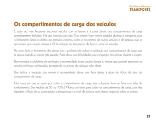 17
BoasPráticasdeManejo
TRANSPORTE
Os compartimentos de carga dos veículos
É cada vez mais frequente encontrar veículos com as laterais e a parte detrás dos compartimentos de carga
completamente fechados. Há dois motivos para isto: 1) os animais ficam menos agitados durante o transporte, pois
o fechamento limita os efeitos de estímulos externos, como o movimento de outros veículos e de pessoas que se
aproximam, que causam estresse e 2) há redução no lançamento de fezes e urina nas estradas.
Por outro lado, o fechamento das laterais traz o problema de reduzir a ventilação nos compartimentos de carga, que
se agrava quando o veículo está parado. Além disso, cria dificuldades para a inspeção dos animais durante a viagem.
Para minimizar o problema de ventilação é recomendado evitar paradas longas e, sempre que possível estacionar os
veículos em locais sombreados, protegendo os animais da radiação solar direta.
Para facilitar a inspeção dos animais é recomendado deixar uma faixa aberta à altura de 40cm do piso do
compartimento de carga.
Nos casos em que se optar por cobrir o compartimento de carga, essa cobertura deve ser feita com telas de
sombreamento (na medida de 50 ou 70%). Nunca use lonas para cobrir os compartimentos de carga, pois elas
impedem o fluxo de ar, aumentando a temperatura e o nível de amônia, com efeitos negativos sobre os animais.
 