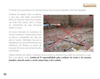 22
BoasPráticasdeManejo
TRANSPORTE
A armação dos compartimentos de carga (gaiola) deve estar sem partes quebradas e bem firme (apertada).
Lembre-se de reapertar todos os parafusos
e travas após cada viagem, principalmente
depois de transportar animais muito pesados,
que fazem forte pressão sobre as laterais
do compartimento de carga, afrouxando
parafusos e travas.
Um ponto importante da manutenção do
veículo é sua limpeza. Atenção especial deve
ser dada ao compartimento de carga, que
deve ser lavado e desinfetado logo após o
desembarque dos animais. Recomenda-se aos
abatedouros não liberarem os veículos de
transporte de bovinos antes de serem lavados
e desinfetados.
Algumas fazendas não realizam o embarque de seus animais em veículos em mau estado de conservação ou sujos.
Esta é uma decisão correta. Lembre-se! A responsabilidade pelas condições do veículo é do motorista
boiadeiro, devendo manter o veículo sempre limpo e bem cuidado.
 