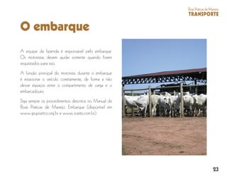 23
BoasPráticasdeManejo
TRANSPORTE
O embarque
A equipe da fazenda é responsável pelo embarque.
Os motoristas devem ajudar somente quando forem
requisitados para isso.
A função principal do motorista durante o embarque
é estacionar o veículo corretamente, de forma a não
deixar espaços entre o compartimento de carga e o
embarcadouro.
Siga sempre os procedimentos descritos no Manual de
Boas Práticas de Manejo: Embarque (disponível em
www.grupoetco.org.br e www.zoetis.com.br).
 