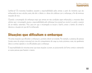 25
BoasPráticasdeManejo
TRANSPORTE
Lembre-se! Os motoristas boiadeiros assumem a responsabilidade pelos animais a partir do momento que são
embarcados em seus veículos; assim, eles têm o direito e o dever de colaborar com o embarque, a fim de minimizar
situações de risco.
Quando o encarregado do embarque exigir que animais em más condições sejam embarcados, o motorista deve
solicitar que o encarregado assuma a responsabilidade pelo embarque (se possível por escrito) ou pedir o parecer
de um médico veterinário. Nos casos em que o encarregado se recusar a fazê-lo, anote o número do animal e
descreva a situação em que ele foi embarcado.
Há certas situações que dificultam o embarque e, portanto devem ser evitadas. Por exemplo, a presença de pessoas
(muitas vezes do próprio motorista) em cima do compartimento de carga ou muito próximas a este, isto geralmente
deixa os animais agitados e cria dificuldades para o embarque.
É responsabilidade do motorista evitar que essas situações ocorram, se posicionando de forma correta e orientando
as outras pessoas para fazerem o mesmo.
Situações que dificultam o embarque
 