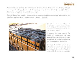 27
BoasPráticasdeManejo
TRANSPORTE
As características e condições dos compartimentos de carga (número de divisórias, tipo de piso, ventilação,
concentração de amônia, etc.), a densidade de carga e a presença de animais deitados (ou caídos), também são
determinantes na frequência de quedas durante a viagem.
Como já descrito neste manual, é importante que os pisos dos compartimentos de carga sejam cobertos com
borracha e disponham de grades para reduzir os escorregões e as quedas.
Em estradas em más condições de
conservação, ou com muitos cruzamentos,
curvas e obstáculos, deve-se dirigir com
mais atenção e cuidado.
A presença de animais deitados (ou
caídos) no compartimento de carga
aumenta o risco de quedas, pois podem
levar a perda de equilíbrio do animal que
pisa sobre aquele que está deitado.
Esse tipo de situação também causa
sofrimento no animal que está sendo
pisoteado, além de aumentar na frequência
e intensidade de hematomas nas carcaças.
 