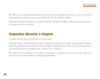 30
BoasPráticasdeManejo
TRANSPORTE
Para definir as rotas de viagens leve sempre em conta os custos de manutenção dos veículos, os riscos de acidentes
e de estresse para os animais e para o motorista, além do custo do quilômetro rodado.
Sempre que possível faça opção por estradas em melhores condições de tráfego, mesmo quando isso representar
um pequeno aumento na distância.
Inspeções durante a viagem
A primeira inspeção deve ser feita logo no início da viagem.
Aproveite todas as oportunidades para realizar a inspeção dos animais e, em viagens longas programe inspeções
periódicas, principalmente para verificar se há animais caídos ou deitados. Sempre que ocorrer uma situação de risco,
como uma freada brusca, por exemplo, pare o veículo e faça a inspeção.
Para viagens à noite é necessário ter um sistema de iluminação no compartimento de carga ou, pelo menos, uma
lanterna à mão que permita realizar as inspeções adequadamente.
 