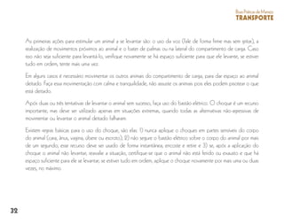 32
BoasPráticasdeManejo
TRANSPORTE
As primeiras ações para estimular um animal a se levantar são: o uso da voz (fale de forma firme mas sem gritar), a
realização de movimentos próximos ao animal e o bater de palmas ou na lateral do compartimento de carga. Caso
isso não seja suficiente para levantá-lo, verifique novamente se há espaço suficiente para que ele levante, se estiver
tudo em ordem, tente mais uma vez.
Em alguns casos é necessário movimentar os outros animais do compartimento de carga, para dar espaço ao animal
deitado. Faça essa movimentação com calma e tranquilidade, não assuste os animais pois eles podem pisotear o que
está deitado.
Após duas ou três tentativas de levantar o animal sem sucesso, faça uso do bastão elétrico. O choque é um recurso
importante, mas deve ser utilizado apenas em situações extremas, quando todas as alternativas não-agressivas de
movimentar ou levantar o animal deitado falharam.
Existem regras básicas para o uso do choque, são elas: 1) nunca aplique o choques em partes sensíveis do corpo
do animal (cara, ânus, vagina, úbere ou escroto); 2) não segure o bastão elétrico sobre o corpo do animal por mais
de um segundo; esse recurso deve ser usado de forma instantânea, encoste e retire e 3) se, após a aplicação do
choque o animal não levantar, reavalie a situação, certifique-se que o animal não está ferido ou exausto e que há
espaço suficiente para ele se levantar; se estiver tudo em ordem, aplique o choque novamente por mais uma ou duas
vezes, no máximo.
 