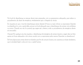 39
BoasPráticasdeManejo
TRANSPORTE
No local do desembarque as pessoas devem estar preparadas, com os equipamentos adequados, para realizar os
procedimentos de abate de emergência, imediatamente após a chegada do veículo.
Em situações em que o local de desembarque estiver distante (3 horas ou mais), informe os responsáveis (fazenda
ou abatedouro) e, com a ajuda deles, procure um local adequado para o desembarque dos animais com problemas
ou mortos. Quando isto não for possível, siga viagem até o destino, onde os procedimentos de emergência devem
ser executados.
Atenção! Em qualquer uma das situações, o desembarque de emergência de animais durante a viagem deve ser feito
apenas em locais adequados e de comum acordo com os responsáveis pelos mesmos (fazendas ou abatedouros).
De forma alguma esses animais devem ser abatidos para fins de consumo humano, isto caracteriza um abate clandestino,
que é atividade ilegal e coloca em risco a saúde humana.
 